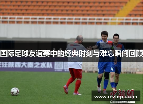 国际足球友谊赛中的经典时刻与难忘瞬间回顾 国际足球友谊赛中的经典时刻与难忘瞬间回顾