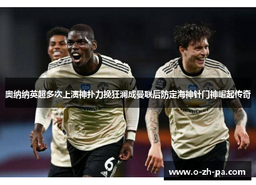 奥纳纳英超多次上演神扑力挽狂澜成曼联后防定海神针门神崛起传奇 奥纳纳英超多次上演神扑力挽狂澜成曼联后防定海神针门神崛起传奇