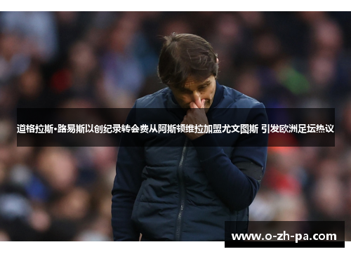 道格拉斯·路易斯以创纪录转会费从阿斯顿维拉加盟尤文图斯 引发欧洲足坛热议