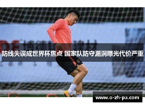 防线失误成世界杯焦点 国家队防守漏洞曝光代价严重