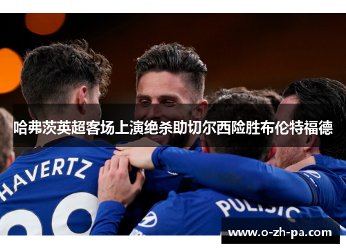 哈弗茨英超客场上演绝杀助切尔西险胜布伦特福德