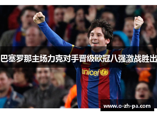 巴塞罗那主场力克对手晋级欧冠八强激战胜出