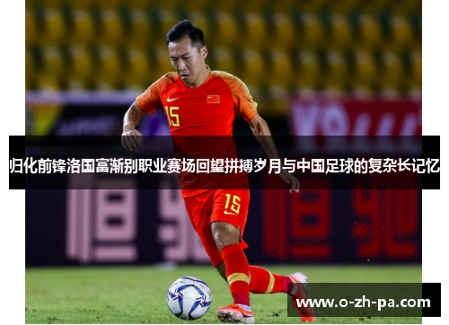 归化前锋洛国富渐别职业赛场回望拼搏岁月与中国足球的复杂长记忆