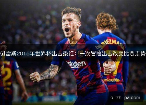 佩雷斯2015年世界杯出击染红：一次冒险出击改变比赛走势