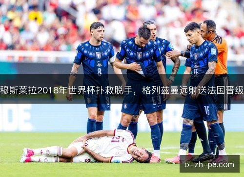 穆斯莱拉2018年世界杯扑救脱手,格列兹曼远射送法国晋级 穆斯莱拉2018年世界杯扑救脱手,格列兹曼远射送法国晋级